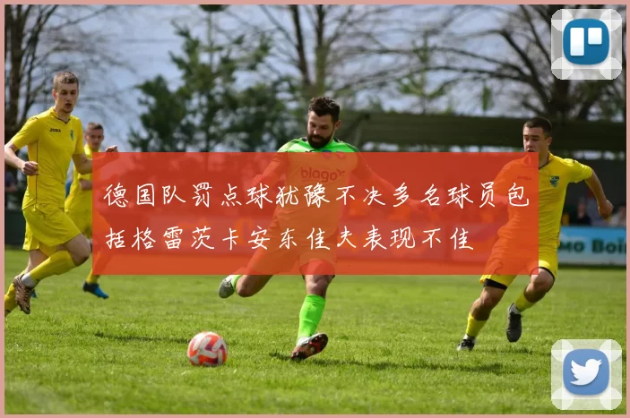 德国队罚点球犹豫不决多名球员包括格雷茨卡安东佳夫表现不佳