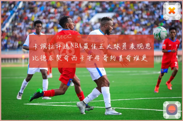 卡佩拉评选NBA最佳五大球员表现恩比德东契奇西卡字母哥约基奇谁更出色