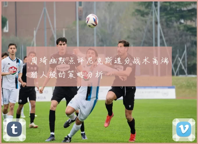 周琦幽默点评尼克斯追分战术高端猎人般的策略分析