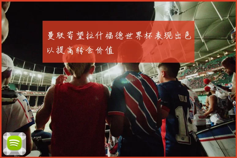 曼联寄望拉什福德世界杯表现出色以提高转会价值