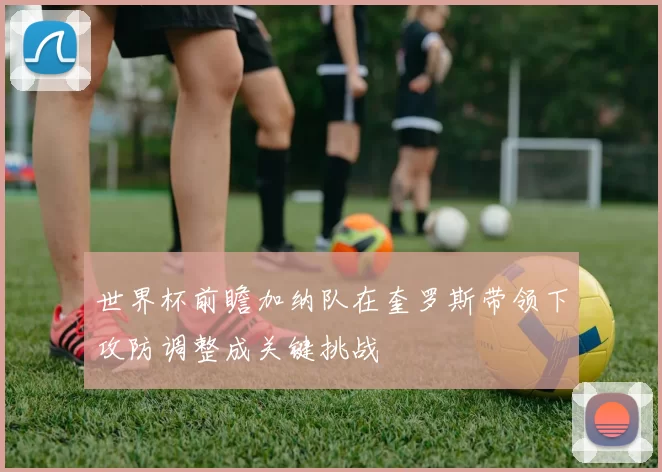 世界杯前瞻加纳队在奎罗斯带领下攻防调整成关键挑战